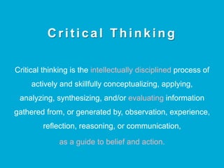 C r i t i c a l T h i n k i n g
Critical thinking is the intellectually disciplined process of
actively and skillfully conceptualizing, applying,
analyzing, synthesizing, and/or evaluating information
gathered from, or generated by, observation, experience,
reflection, reasoning, or communication,
as a guide to belief and action.
 