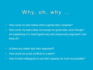 Why, oh, why ...
•  How come no one realize what a genial idea I propose?
•  How come my team does not except my great idea, even though I
am explaining it in most logical way and using every argument I can
think of?
•  Is there any better way then argument?
•  How could we avoid conflicts in a team?
•  How to lead colleagues to use their capacity as much as possible?
 