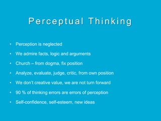 Perceptual Thinking
•  Perception is neglected
•  We admire facts, logic and arguments
•  Church – from dogma, fix position
•  Analyze, evaluate, judge, critic, from own position
•  We don’t creative value, we are not turn forward
•  90 % of thinking errors are errors of perception
•  Self-confidence, self-esteem, new ideas
 