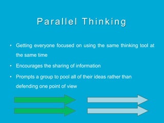Parallel Thinking
•  Getting everyone focused on using the same thinking tool at
the same time
•  Encourages the sharing of information
•  Prompts a group to pool all of their ideas rather than
defending one point of view
 