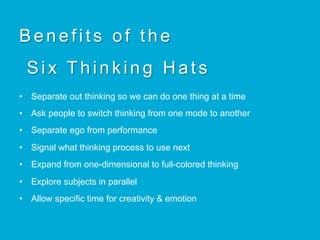Benefits of the
Six Thinking Hats
•  Separate out thinking so we can do one thing at a time
•  Ask people to switch thinking from one mode to another
•  Separate ego from performance
•  Signal what thinking process to use next
•  Expand from one-dimensional to full-colored thinking
•  Explore subjects in parallel
•  Allow specific time for creativity & emotion
 