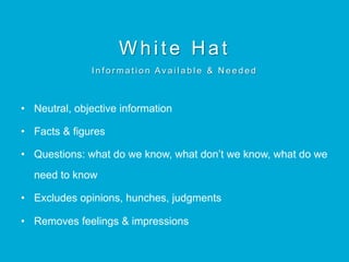 White Hat
I n f o r m a t i o n Av a i l a b l e & N e e d e d
•  Neutral, objective information
•  Facts & figures
•  Questions: what do we know, what don’t we know, what do we
need to know
•  Excludes opinions, hunches, judgments
•  Removes feelings & impressions
 