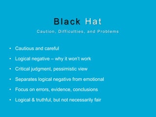Black Hat
C a u t i o n , D i ff i c u l t i e s , a n d P r o b l e m s
•  Cautious and careful
•  Logical negative – why it won’t work
•  Critical judgment, pessimistic view
•  Separates logical negative from emotional
•  Focus on errors, evidence, conclusions
•  Logical & truthful, but not necessarily fair
 