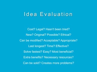 Idea Evaluation
Cost? Legal? Hasn't been tried?
New? Original? Possible? Ethical?
Can be modified? Acceptable? Appropriate?
Last longest? Time? Effective?
Solve fastest? Easy? Most beneficial?
Extra benefits? Necessary resources?
Can be sold? Creates more problems?
 