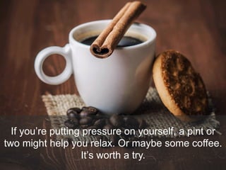 If you’re putting pressure on yourself, a pint or
two might help you relax. Or maybe some coffee.
It’s worth a try.
 