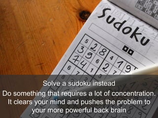 Solve a sudoku instead
Do something that requires a lot of concentration.
It clears your mind and pushes the problem to
your more powerful back brain
 