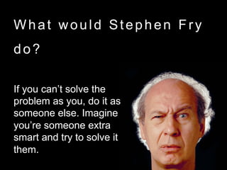 What would Stephen Fry
do?
If you can’t solve the
problem as you, do it as
someone else. Imagine
you’re someone extra
smart and try to solve it as
them.
 