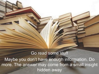 Go read some stuff
Maybe you don’t have enough information. Do
more. The answer may come from a small insight
hidden away
 