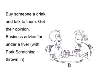 Buy someone a drink
and talk to them. Get
their opinion.
Business advice for
under a fiver (with
Pork Scratching
thrown in)
 