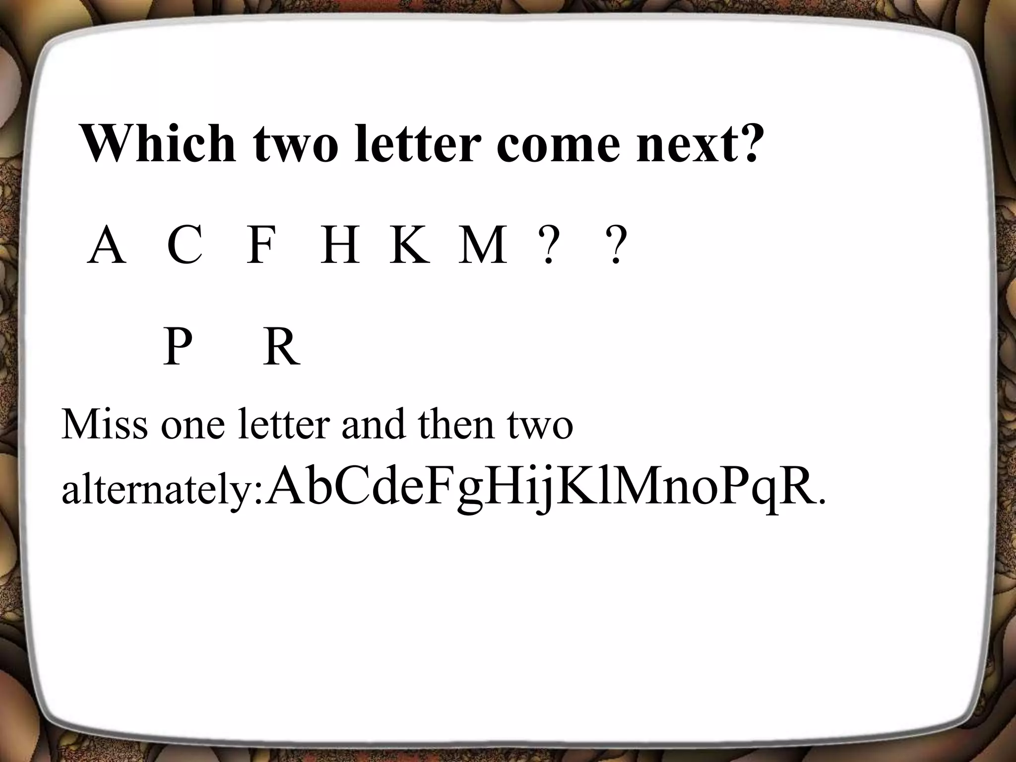 Which two letter come next?
A C F H K M ? ?
Miss one letter and then two
alternately:AbCdeFgHijKlMnoPqR.
P R
 