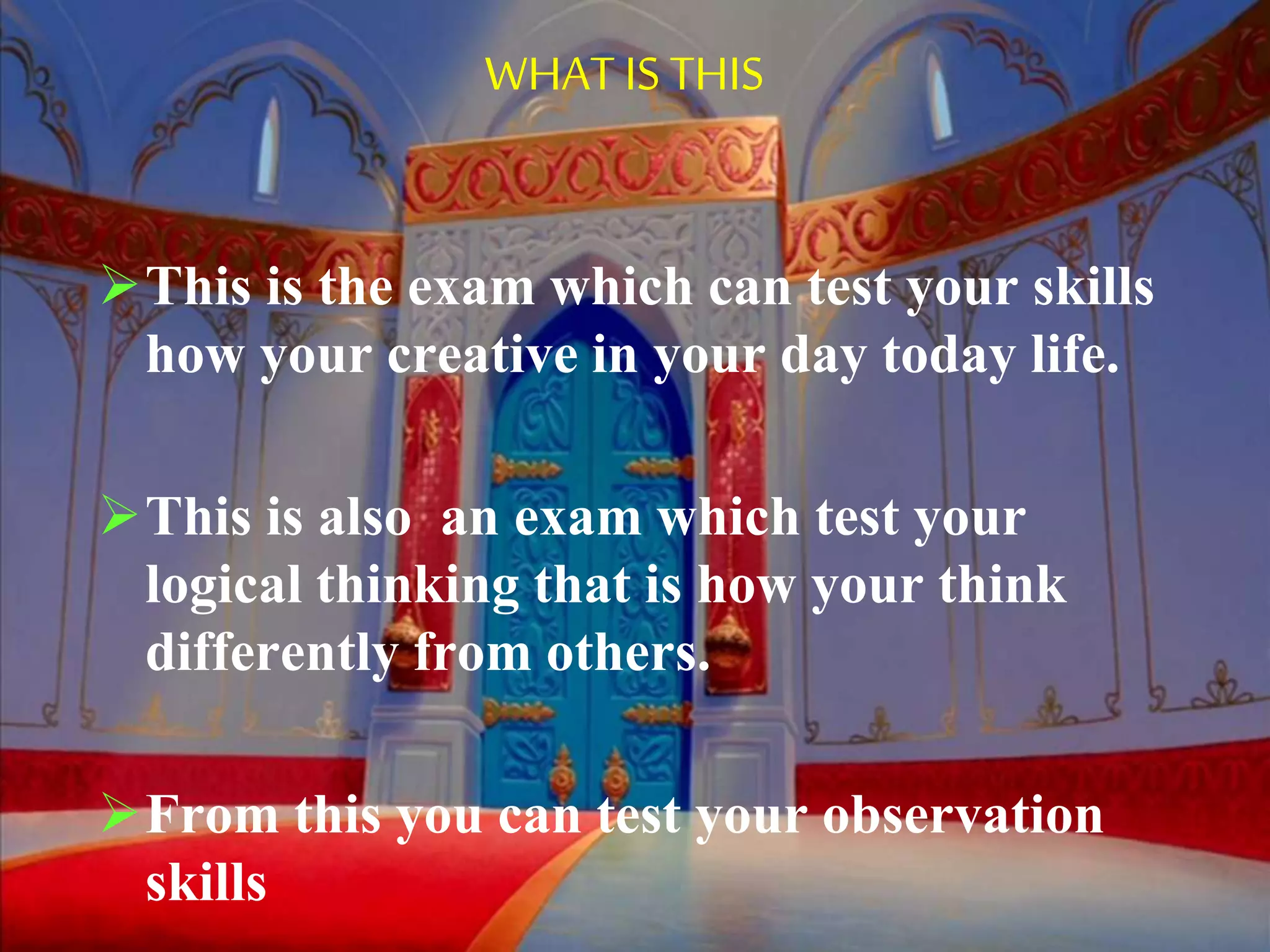 WHAT IS THIS
This is the exam which can test your skills
how your creative in your day today life.
This is also an exam which test your
logical thinking that is how your think
differently from others.
From this you can test your observation
skills
 