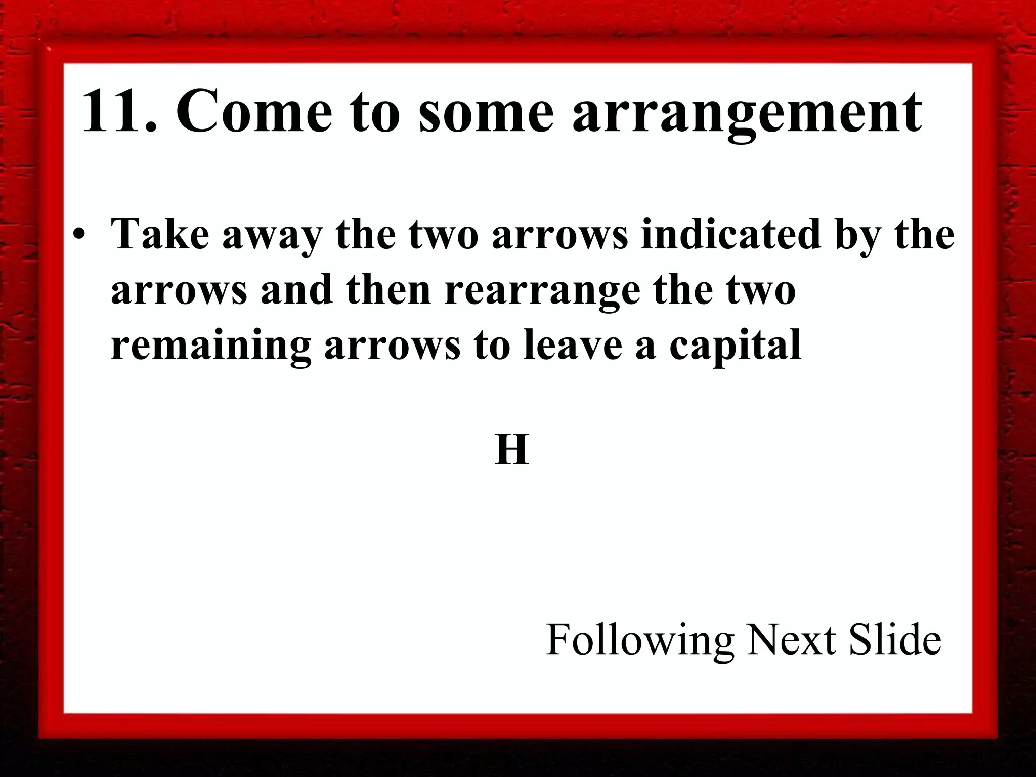 11. Come to some arrangement
• Take away the two arrows indicated by the
arrows and then rearrange the two
remaining arrows to leave a capital
H
Following Next Slide
 