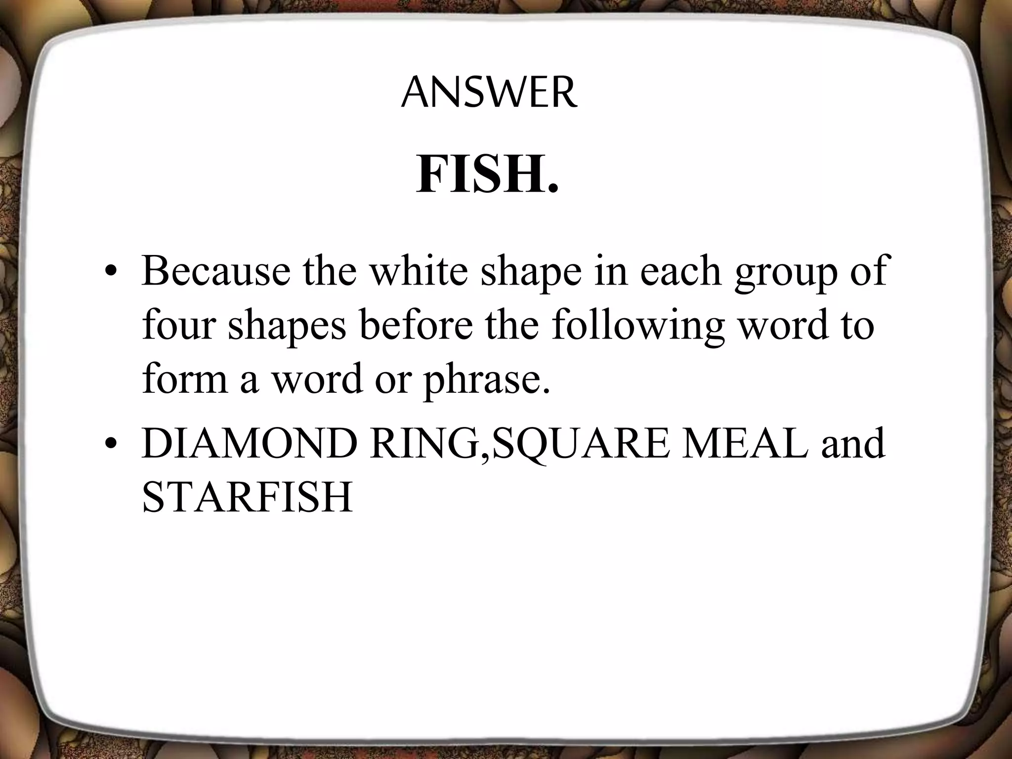 ANSWER
• Because the white shape in each group of
four shapes before the following word to
form a word or phrase.
• DIAMOND RING,SQUARE MEAL and
STARFISH
FISH.
 
