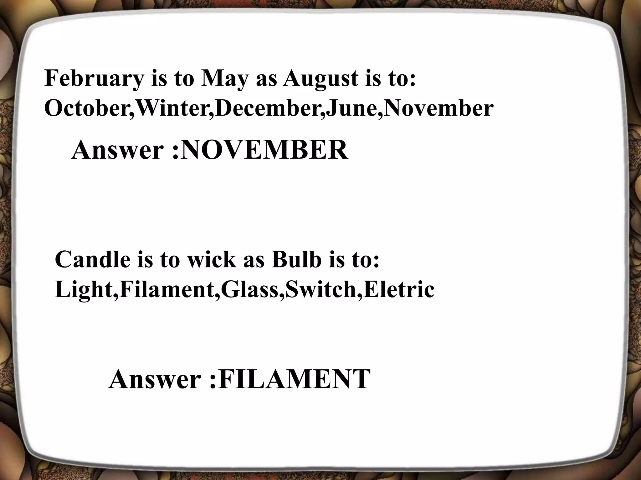 February is to May as August is to:
October,Winter,December,June,November
Answer :NOVEMBER
Candle is to wick as Bulb is to:
Light,Filament,Glass,Switch,Eletric
Answer :FILAMENT
 