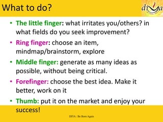 What to do? The little finger :  what irritates you/others? in what fields do you seek improvement? Ring finger :  choose an item, mindmap/brainstorm, explore Middle finger:  generate as many ideas as possible, without being critical. Forefinger:  choose the best idea. Make it better, work on it Thumb:  put it on the market and enjoy your success! 