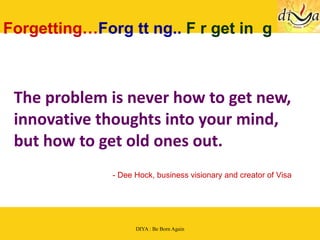 The problem is never how to get new, innovative thoughts into your mind, but how to get old ones out.   Forgetting… Forg tt ng..  F r get in  g - Dee Hock, business visionary and creator of Visa 