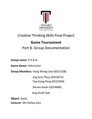 Creative Thinking Skills Final Project
Game Tournament
Part B- Group Documentation
Group name: P.H.A.G
Game Name: Velcrocher
Group Members: Yong Sheng Liew (0315108)
Jing Sern Phua (0314572)
Yep Siang Peng (0315259)
Steven Kwan (0314666)
Jeng Jhieh Goh
Object: Socks
Lecturer: Ms Delliya Zain
 