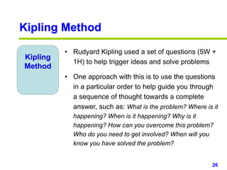 26www.studyMarketing.org
Kipling Method
Kipling
Method
• Rudyard Kipling used a set of questions (5W +
1H) to help trigger ideas and solve problems
• One approach with this is to use the questions
in a particular order to help guide you through
a sequence of thought towards a complete
answer, such as: What is the problem? Where is it
happening? When is it happening? Why is it
happening? How can you overcome this problem?
Who do you need to get involved? When will you
know you have solved the problem?
 