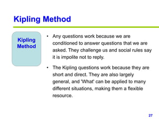 27www.studyMarketing.org
Kipling
Method
• Any questions work because we are
conditioned to answer questions that we are
asked. They challenge us and social rules say
it is impolite not to reply.
• The Kipling questions work because they are
short and direct. They are also largely
general, and 'What' can be applied to many
different situations, making them a flexible
resource.
Kipling Method
 