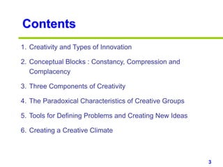 3www.studyMarketing.org
Contents
1. Creativity and Types of Innovation
2. Conceptual Blocks : Constancy, Compression and
Complacency
3. Three Components of Creativity
4. The Paradoxical Characteristics of Creative Groups
5. Tools for Defining Problems and Creating New Ideas
6. Creating a Creative Climate
 