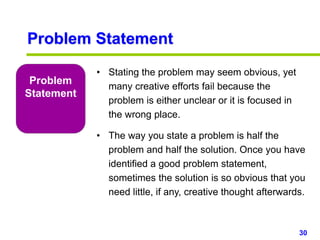 30www.studyMarketing.org
Problem
Statement
• Stating the problem may seem obvious, yet
many creative efforts fail because the
problem is either unclear or it is focused in
the wrong place.
• The way you state a problem is half the
problem and half the solution. Once you have
identified a good problem statement,
sometimes the solution is so obvious that you
need little, if any, creative thought afterwards.
Problem Statement
 