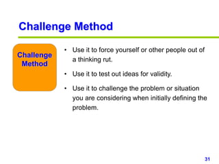 31www.studyMarketing.org
Challenge Method
• Use it to force yourself or other people out of
a thinking rut.
• Use it to test out ideas for validity.
• Use it to challenge the problem or situation
you are considering when initially defining the
problem.
Challenge
Method
 