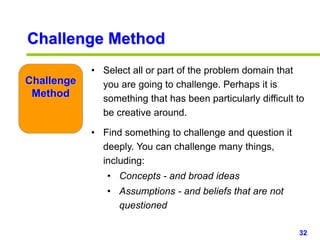32www.studyMarketing.org
• Select all or part of the problem domain that
you are going to challenge. Perhaps it is
something that has been particularly difficult to
be creative around.
• Find something to challenge and question it
deeply. You can challenge many things,
including:
• Concepts - and broad ideas
• Assumptions - and beliefs that are not
questioned
Challenge
Method
Challenge Method
 