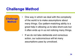 34www.studyMarketing.org
Challenge
Method
• One way in which we deal with the complexity
of the world is to make assumptions about
many things. Our pattern-matching ability is a
great help in allowing us to take short-cuts but
it often ends up in us not noticing many things.
• If we do not take deliberate and conscious
action, our subconscious will let many
assumptions pass by unnoticed.
Challenge Method
 