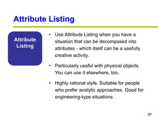 37www.studyMarketing.org
Attribute Listing
Attribute
Listing
• Use Attribute Listing when you have a
situation that can be decomposed into
attributes - which itself can be a usefully
creative activity.
• Particularly useful with physical objects.
You can use it elsewhere, too.
• Highly rational style. Suitable for people
who prefer analytic approaches. Good for
engineering-type situations.
 