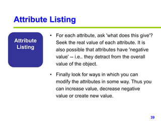 39www.studyMarketing.org
Attribute
Listing
• For each attribute, ask 'what does this give'?
Seek the real value of each attribute. It is
also possible that attributes have 'negative
value' -- i.e.. they detract from the overall
value of the object.
• Finally look for ways in which you can
modify the attributes in some way. Thus you
can increase value, decrease negative
value or create new value.
Attribute Listing
 