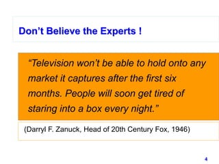 4www.studyMarketing.org
Don’t Believe the Experts !
“Television won’t be able to hold onto any
market it captures after the first six
months. People will soon get tired of
staring into a box every night.”
Don’t Believe the Experts !
(Darryl F. Zanuck, Head of 20th Century Fox, 1946)
 