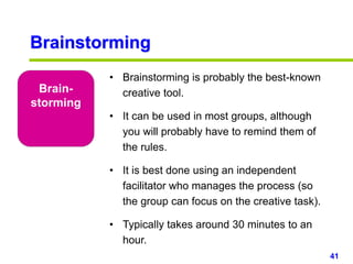 41www.studyMarketing.org
Brainstorming
Brain-
storming
• Brainstorming is probably the best-known
creative tool.
• It can be used in most groups, although
you will probably have to remind them of
the rules.
• It is best done using an independent
facilitator who manages the process (so
the group can focus on the creative task).
• Typically takes around 30 minutes to an
hour.
 