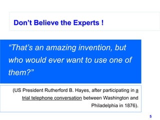 5www.studyMarketing.org
Don’t Believe the Experts !
“That’s an amazing invention, but
who would ever want to use one of
them?”
(US President Rutherford B. Hayes, after participating in a
trial telephone conversation between Washington and
Philadelphia in 1876).
 