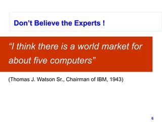 6www.studyMarketing.org
Don’t Believe the Experts !
“I think there is a world market for
about five computers”
Don’t Believe the Experts !Don’t Believe the Experts !
(Thomas J. Watson Sr., Chairman of IBM, 1943)
 
