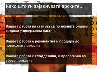 Како	
  што	
  ги	
  зајакнувате	
  врските...	
  
	
  
	
  
Вашата	
  работа	
  ви	
  станува	
  се	
  по	
  позната	
  бидеќи	
  
содржи	
  универзална	
  вистина	
  
	
  
Вашата	
  работа	
  е	
  резонантна	
  и	
  продира	
  до	
  
човековите	
  емоции	
  
	
  
Вашата	
  работа	
  е	
  сподделива,	
  и	
  прераснува	
  во	
  
убава	
  приказна	
  

 