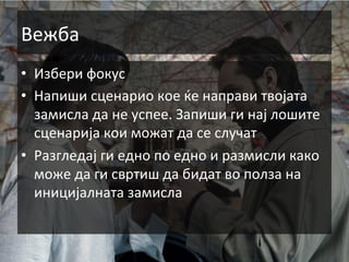 Вежба	
  
•  Избери	
  фокус	
  
•  Напиши	
  сценарио	
  кое	
  ќе	
  направи	
  твојата	
  
замисла	
  да	
  не	
  успее.	
  Запиши	
  ги	
  нај	
  лошите	
  
сценарија	
  кои	
  можат	
  да	
  се	
  случат	
  
•  Разгледај	
  ги	
  едно	
  по	
  едно	
  и	
  размисли	
  како	
  
може	
  да	
  ги	
  свртиш	
  да	
  бидат	
  во	
  полза	
  на	
  
иницијалната	
  замисла	
  

 