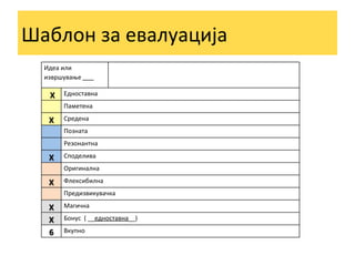 Шаблон	
  за	
  евалуација	
  
Идеа	
  или	
  
извршување	
  	
  	
  	
  	
  	
  	
  	
  	
  

	
  X	
  
	
  
X	
  
	
  
	
  
X	
  
	
  
X	
  
	
  
X	
  
X	
  	
  
6	
  	
  

Едноставна	
  
Паметена	
  
Средена	
  
Позната	
  
Резонантна	
  
Споделива	
  
Оригинална	
  
Флексибилна	
  
Предизвикувачка	
  
Магична	
  
Бонус	
  	
  (	
  __едноставна__)	
  
Вкупно	
  

 