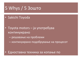 5	
  Whys	
  /	
  5	
  Зошто	
  
•  Sakichi	
  Toyoda	
  
•  Toyota	
  motors	
  –	
  ја	
  употребува	
  
континуирано	
  	
  
–  решавање	
  на	
  проблеми	
  
–  континуирано	
  подобрување	
  на	
  процесот	
  

•  Едноставна	
  техника	
  за	
  копање	
  по	
  
причините	
  на	
  проблемот	
  

 