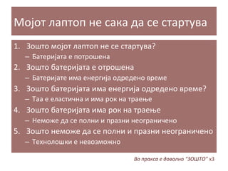 Мојот	
  лаптоп	
  не	
  сака	
  да	
  се	
  стартува	
  
1.  Зошто	
  мојот	
  лаптоп	
  не	
  се	
  стартува?	
  
–  Батеријата	
  е	
  потрошена	
  

2.  Зошто	
  батеријата	
  е	
  отрошена	
  
–  Батеријате	
  има	
  енергија	
  одредено	
  време	
  

3.  Зошто	
  батеријата	
  има	
  енергија	
  одредено	
  време?	
  
–  Таа	
  е	
  еластична	
  и	
  има	
  рок	
  на	
  траење	
  

4.  Зошто	
  батеријата	
  има	
  рок	
  на	
  траење	
  
–  Неможе	
  да	
  се	
  полни	
  и	
  празни	
  неограничено	
  

5.  Зошто	
  неможе	
  да	
  се	
  полни	
  и	
  празни	
  неограничено	
  
–  Технолошки	
  е	
  невозможно	
  
Во	
  пракса	
  е	
  доволно	
  “ЗОШТО”	
  x3	
  

 