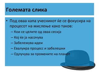 Големата	
  слика	
  
•  Под	
  оваа	
  капа	
  учесникот	
  ќе	
  се	
  фокусира	
  на	
  
процесот	
  на	
  мислење	
  како	
  таков:	
  
–  Кои	
  се	
  целите	
  од	
  оваа	
  сесија	
  
–  Кој	
  ќе	
  ја	
  насочува	
  
–  Забележува	
  идеи	
  
–  Евалуира	
  процесс	
  и	
  забелешки	
  
–  Одлучува	
  за	
  промените	
  на	
  планот	
  

 