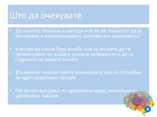 Што	
  да	
  очекувате	
  
•  Да	
  научите	
  техники	
  и	
  методи	
  кои	
  ќе	
  ви	
  помогнат	
  да	
  ја	
  
зголемите	
  и	
  капитализирате	
  сопствената	
  креативност	
  
•  Учество	
  во	
  голем	
  број	
  вежби	
  кои	
  ќе	
  можете	
  да	
  ги	
  
применувате	
  во	
  вашите	
  дневни	
  активности	
  и	
  да	
  ги	
  
соделите	
  со	
  вашите	
  колеги	
  
•  Зголемено	
  знаење	
  околу	
  елементите	
  кои	
  се	
  потребни	
  
за	
  еден	
  креативен	
  процес	
  
•  FW	
  за	
  менаџирање	
  на	
  цреативни	
  идеи,	
  иновации	
  и	
  
цреативни	
  тимови	
  

 