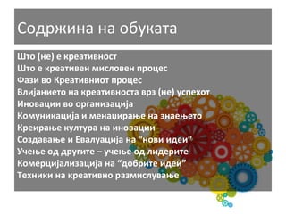 Содржина	
  на	
  обуката	
  
Што	
  (не)	
  е	
  креативност	
  	
  
Што	
  е	
  креативен	
  мисловен	
  процес	
  
Фази	
  во	
  Креативниот	
  процес	
  
Влијанието	
  на	
  креативноста	
  врз	
  (не)	
  успехот	
  	
  
Иновации	
  во	
  организација	
  
Комуникација	
  и	
  менаџирање	
  на	
  знаењето	
  
Креирање	
  култура	
  на	
  иновации	
  	
  
Создавање	
  и	
  Евалуација	
  на	
  “нови	
  идеи”	
  
Учење	
  од	
  другите	
  –	
  учење	
  од	
  лидерите	
  
Комерцијализација	
  на	
  “добрите	
  идеи”	
  
Техники	
  на	
  креативно	
  размислување	
  

 