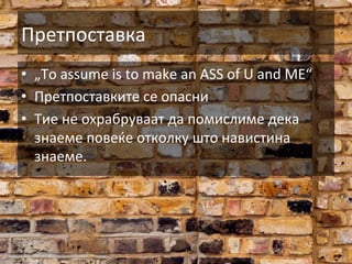 Претпоставка	
  
•  „To	
  assume	
  is	
  to	
  make	
  an	
  ASS	
  of	
  U	
  and	
  ME“	
  
•  Претпоставките	
  се	
  опасни	
  
•  Тие	
  не	
  охрабруваат	
  да	
  помислиме	
  дека	
  
знаеме	
  повеќе	
  отколку	
  што	
  навистина	
  
знаеме.	
  

 