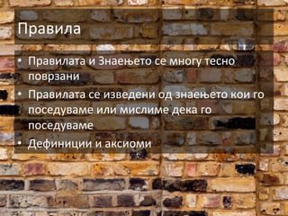Правила	
  
•  Правилата	
  и	
  Знаењето	
  се	
  многу	
  тесно	
  
поврзани	
  
•  Правилата	
  се	
  изведени	
  од	
  знаењето	
  кои	
  го	
  
поседуваме	
  или	
  мислиме	
  дека	
  го	
  
поседуваме	
  
•  Дефиниции	
  и	
  аксиоми	
  

 