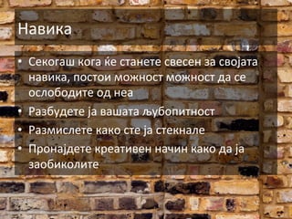 Навика	
  
•  Секогаш	
  кога	
  ќе	
  станете	
  свесен	
  за	
  својата	
  
навика,	
  постои	
  можност	
  можност	
  да	
  се	
  
ослободите	
  од	
  неа	
  
•  Разбудете	
  ја	
  вашата	
  љубопитност	
  
•  Размислете	
  како	
  сте	
  ја	
  стекнале	
  
•  Пронајдете	
  креативен	
  начин	
  како	
  да	
  ја	
  
заобиколите	
  

 