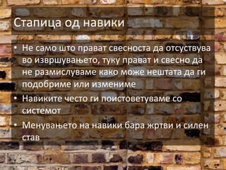 Стапица	
  од	
  навики	
  
•  Не	
  само	
  што	
  прават	
  свесноста	
  да	
  отсуствува	
  
во	
  извршувањето,	
  туку	
  прават	
  и	
  свесно	
  да	
  
не	
  размислуваме	
  како	
  може	
  нештата	
  да	
  ги	
  
подобриме	
  или	
  измениме	
  
•  Навиките	
  често	
  ги	
  поистоветуваме	
  со	
  
системот	
  
•  Менувањето	
  на	
  навики	
  бара	
  жртви	
  и	
  силен	
  
став	
  

 