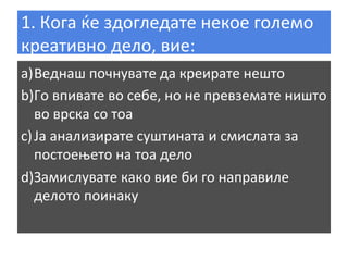 1.	
  Кога	
  ќе	
  здогледате	
  некое	
  големо	
  
креативно	
  дело,	
  вие:	
  
a) Веднаш	
  почнувате	
  да	
  креирате	
  нешто	
  
b) Го	
  впивате	
  во	
  себе,	
  но	
  не	
  превземате	
  ништо	
  
во	
  врска	
  со	
  тоа	
  
c) Ја	
  анализирате	
  суштината	
  и	
  смислата	
  за	
  
постоењето	
  на	
  тоа	
  дело	
  
d) Замислувате	
  како	
  вие	
  би	
  го	
  направиле	
  
делото	
  поинаку	
  

 