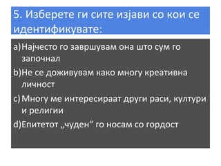 5.	
  Изберете	
  ги	
  сите	
  изјави	
  со	
  кои	
  се	
  
идентификувате:	
  
a) Најчесто	
  го	
  завршувам	
  она	
  што	
  сум	
  го	
  
започнал	
  
b) Не	
  се	
  доживувам	
  како	
  многу	
  креативна	
  
личност	
  
c) Многу	
  ме	
  интересираат	
  други	
  раси,	
  култури	
  
и	
  религии	
  
d) Епитетот	
  „чуден“	
  го	
  носам	
  со	
  гордост	
  
	
  

 
