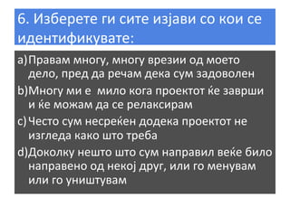 6.	
  Изберете	
  ги	
  сите	
  изјави	
  со	
  кои	
  се	
  
идентификувате:	
  
a) Правам	
  многу,	
  многу	
  врезии	
  од	
  моето	
  
дело,	
  пред	
  да	
  речам	
  дека	
  сум	
  задоволен	
  
b) Многу	
  ми	
  е	
  	
  мило	
  кога	
  проектот	
  ќе	
  заврши	
  
и	
  ќе	
  можам	
  да	
  се	
  релаксирам	
  
c) Често	
  сум	
  несреќен	
  додека	
  проектот	
  не	
  
изгледа	
  како	
  што	
  треба	
  
d) Доколку	
  нешто	
  што	
  сум	
  направил	
  веќе	
  било	
  
направено	
  од	
  некој	
  друг,	
  или	
  го	
  менувам	
  
или	
  го	
  уништувам	
  
	
  

 