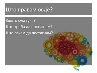 Што	
  правам	
  овде?	
  
Зошто	
  сум	
  тука?	
  
Што	
  треба	
  да	
  постигнам?	
  
Што	
  сакам	
  да	
  постигнам?	
  

 